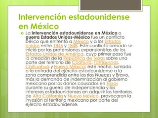 Intervención estadounidense
en México
 La intervención estadounidense en México o
guerra Estados Unidos-México fue un conflicto
bélico que enfrentó a México y a los Estados
Unidos entre 1846 y 1848. Este conflicto armado se
inició por las pretensiones expansionistas de los
Estados Unidos de América, cuyo primer paso fue
la creación de la República de Texas sobre una
parte del territorio de Coahuila, Tamaulipas,
Chihuahua y Nuevo México; este hecho, sumado
a la entrada del ejército estadounidense a la
zona comprendida entre los ríos Nueces y Bravo,
más la demanda de indemnización al gobierno
mexicano por los daños causados en Texas
durante su guerra de independencia y los
intereses estadounidenses en adquirir los territorios
de Alta California y Nuevo México, provocaron la
invasión al territorio mexicano por parte del
ejército estadounidense.
 
