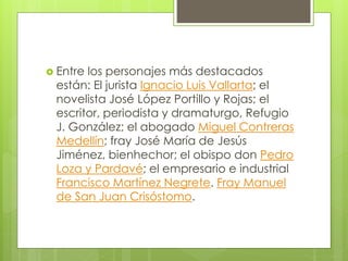  Entre los personajes más destacados
están: El jurista Ignacio Luis Vallarta; el
novelista José López Portillo y Rojas; el
escritor, periodista y dramaturgo, Refugio
J. González; el abogado Miguel Contreras
Medellín; fray José María de Jesús
Jiménez, bienhechor; el obispo don Pedro
Loza y Pardavé; el empresario e industrial
Francisco Martínez Negrete. Fray Manuel
de San Juan Crisóstomo.
 