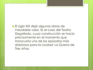  El siglo XIX dejó algunas obras de
indudable valor. Es el caso del Teatro
Degollado, cuya construcción se hacía
precisamente en el momento que
transcurría uno de los episodios más
dolorosos para la ciudad: La Guerra de
Tres Años.
 