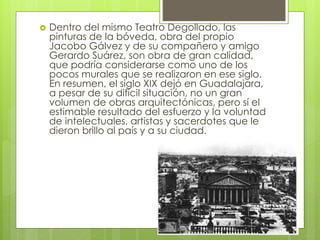  Dentro del mismo Teatro Degollado, las
pinturas de la bóveda, obra del propio
Jacobo Gálvez y de su compañero y amigo
Gerardo Suárez, son obra de gran calidad,
que podría considerarse como uno de los
pocos murales que se realizaron en ese siglo.
En resumen, el siglo XIX dejó en Guadalajara,
a pesar de su difícil situación, no un gran
volumen de obras arquitectónicas, pero sí el
estimable resultado del esfuerzo y la voluntad
de intelectuales, artistas y sacerdotes que le
dieron brillo al país y a su ciudad.
 
