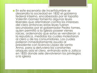  En este escenario de incertidumbre se
desarrolla la sociedad en 1832 el gobierno
federal interino, encabezado por el tapatío
Valentín Gómez fomento algunas leyes
liberales que atentaban contra los intereses
del clero entonces estas leyes fueron
secundadas por el gobernador Pedro tames,
quien permitió a la iglesia poseer vienes
raíces, ordenando que estos se vendieran a
la republica, medidas las cuales molestaron
al clero y de los consumidores. Los cuales
pidieron inmediatamente ayuda al
presidente con licencia López de santa
Anna, para q detuviera los constantes
ataques asía el clero, entrando este a Jalisco
en 1835 donde sele devolvieron los privilegios
a la iglesia
 