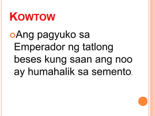 KOWTOW
Ang pagyuko sa
Emperador ng tatlong
beses kung saan ang noo
ay humahalik sa semento.
 