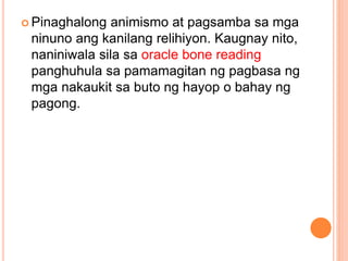 Pinaghalong animismo at pagsamba sa mga
ninuno ang kanilang relihiyon. Kaugnay nito,
naniniwala sila sa oracle bone reading
panghuhula sa pamamagitan ng pagbasa ng
mga nakaukit sa buto ng hayop o bahay ng
pagong.
 