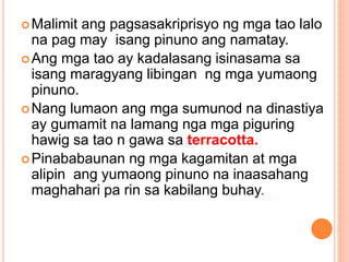 Malimit ang pagsasakriprisyo ng mga tao lalo
na pag may isang pinuno ang namatay.
Ang mga tao ay kadalasang isinasama sa
isang maragyang libingan ng mga yumaong
pinuno.
Nang lumaon ang mga sumunod na dinastiya
ay gumamit na lamang nga mga piguring
hawig sa tao n gawa sa terracotta.
Pinababaunan ng mga kagamitan at mga
alipin ang yumaong pinuno na inaasahang
maghahari pa rin sa kabilang buhay.
 