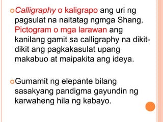 Calligraphy o kaligrapo ang uri ng
pagsulat na naitatag ngmga Shang.
Pictogram o mga larawan ang
kanilang gamit sa calligraphy na dikit-
dikit ang pagkakasulat upang
makabuo at maipakita ang ideya.
Gumamit ng elepante bilang
sasakyang pandigma gayundin ng
karwaheng hila ng kabayo.
 