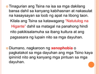  Tinagurian ang Tsina na isa sa mga dakilang
bansa dahil sa kanyang kabihasnan at nakasulat
na kasaysayan sa loob ng apat na libong taon.
Kilala ang Tsina sa katawagang “Natutulog na
Higante” dahil sa matagal na panahong hindi
nito pakikisalamuha sa ibang kultura at ang
pagsasara ng lupain nito sa mga dayuhan.
 Diumano, nagkaroon ng xenophobia o
pagkatakot sa mga dayuhan ang mga Tsino kaya
ipininid nito ang kanyang mga pintuan sa mga
dayuhan.
 