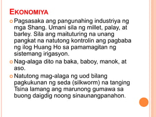 EKONOMIYA
 Pagsasaka ang pangunahing industriya ng
mga Shang. Umani sila ng millet, palay, at
barley. Sila ang maituturing na unang
pangkat na natutong kontrolin ang pagbaba
ng ilog Huang Ho sa pamamagitan ng
sistemang irigasyon.
 Nag-alaga dito na baka, baboy, manok, at
aso.
 Natutong mag-alaga ng uod bilang
pagkukunan ng seda (silkworm) na tanging
Tsina lamang ang marunong gumawa sa
buong daigdig noong sinaunangpanahon.
 