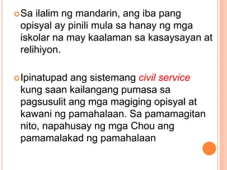 Sa ilalim ng mandarin, ang iba pang
opisyal ay pinili mula sa hanay ng mga
iskolar na may kaalaman sa kasaysayan at
relihiyon.
Ipinatupad ang sistemang civil service
kung saan kailangang pumasa sa
pagsusulit ang mga magiging opisyal at
kawani ng pamahalaan. Sa pamamagitan
nito, napahusay ng mga Chou ang
pamamalakad ng pamahalaan
 