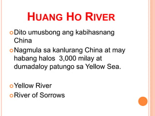 HUANG HO RIVER
Dito umusbong ang kabihasnang
China
Nagmula sa kanlurang China at may
habang halos 3,000 milay at
dumadaloy patungo sa Yellow Sea.
Yellow River
River of Sorrows
 