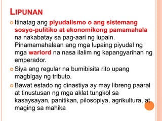 LIPUNAN
 Itinatag ang piyudalismo o ang sistemang
sosyo-pulitiko at ekonomikong pamamahala
na nakabatay sa pag-aari ng lupain.
Pinamamahalaan ang mga lupaing piyudal ng
mga warlord na nasa ilalim ng kapangyarihan ng
emperador.
 Siya ang regular na bumibisita rito upang
magbigay ng tributo.
 Bawat estado ng dinastiya ay may libreng paaral
at tinustusan ng mga aklat tungkol sa
kasaysayan, panitikan, pilosopiya, agrikultura, at
maging sa mahika
 