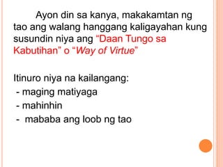 Ayon din sa kanya, makakamtan ng
tao ang walang hanggang kaligayahan kung
susundin niya ang “Daan Tungo sa
Kabutihan” o “Way of Virtue”
Itinuro niya na kailangang:
- maging matiyaga
- mahinhin
- mababa ang loob ng tao
 