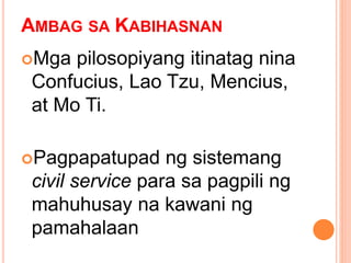 AMBAG SA KABIHASNAN
Mga pilosopiyang itinatag nina
Confucius, Lao Tzu, Mencius,
at Mo Ti.
Pagpapatupad ng sistemang
civil service para sa pagpili ng
mahuhusay na kawani ng
pamahalaan
 