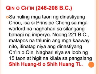 QIN O CH’IN (246-206 B.C.)
Sa huling mga taon ng dinastiyang
Chou, isa si Prinsipe Cheng sa mga
warlord na naghahari sa silangang
bahagi ng imperyo. Noong 221 B.C.,
matapos na talunin ang mga kaaway
nito, itinatag niya ang dinastiyang
Ch’in o Qin. Naghari siya sa loob ng
15 taon at higit na kilala sa pangalang
Shih Huang-ti o Shih Huang Ti..
 