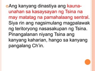 Ang kanyang dinastiya ang kauna-
unahan sa kasaysayan ng Tsina na
may matatag na pamahalaang sentral.
Siya rin ang nagsimulang magpalawak
ng teritoryong nasasakupan ng Tsina.
Pinangalanan niyang Tsina ang
kanyang kaharian, hango sa kanyang
pangalang Ch’in.
 