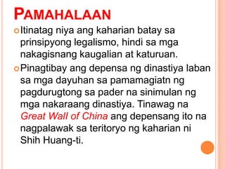 PAMAHALAAN
Itinatag niya ang kaharian batay sa
prinsipyong legalismo, hindi sa mga
nakagisnang kaugalian at katuruan.
Pinagtibay ang depensa ng dinastiya laban
sa mga dayuhan sa pamamagiatn ng
pagdurugtong sa pader na sinimulan ng
mga nakaraang dinastiya. Tinawag na
Great WalI of China ang depensang ito na
nagpalawak sa teritoryo ng kaharian ni
Shih Huang-ti.
 