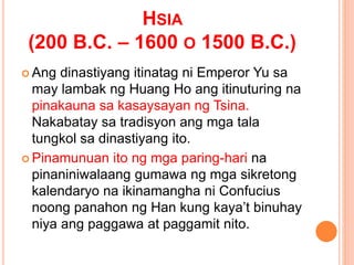 HSIA
(200 B.C. – 1600 O 1500 B.C.)
 Ang dinastiyang itinatag ni Emperor Yu sa
may lambak ng Huang Ho ang itinuturing na
pinakauna sa kasaysayan ng Tsina.
Nakabatay sa tradisyon ang mga tala
tungkol sa dinastiyang ito.
 Pinamunuan ito ng mga paring-hari na
pinaniniwalaang gumawa ng mga sikretong
kalendaryo na ikinamangha ni Confucius
noong panahon ng Han kung kaya’t binuhay
niya ang paggawa at paggamit nito.
 