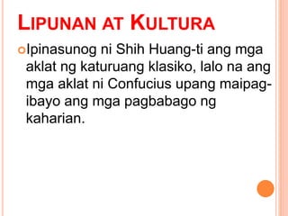 LIPUNAN AT KULTURA
Ipinasunog ni Shih Huang-ti ang mga
aklat ng katuruang klasiko, lalo na ang
mga aklat ni Confucius upang maipag-
ibayo ang mga pagbabago ng
kaharian.
 