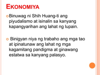 EKONOMIYA
Binuwag ni Shih Huang-ti ang
piyudalismo at isinalin sa kanyang
kapangyarihan ang lahat ng lupain.
 Binigyan niya ng trabaho ang mga tao
at ipinatunaw ang lahat ng mga
kagamitang pandigma at ginawang
estatwa sa kanyang palasyo.
 