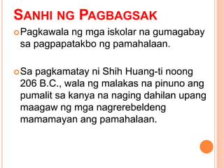 SANHI NG PAGBAGSAK
Pagkawala ng mga iskolar na gumagabay
sa pagpapatakbo ng pamahalaan.
Sa pagkamatay ni Shih Huang-ti noong
206 B.C., wala ng malakas na pinuno ang
pumalit sa kanya na naging dahilan upang
maagaw ng mga nagrerebeldeng
mamamayan ang pamahalaan.
 