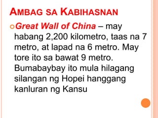 AMBAG SA KABIHASNAN
Great Wall of China – may
habang 2,200 kilometro, taas na 7
metro, at lapad na 6 metro. May
tore ito sa bawat 9 metro.
Bumabaybay ito mula hilagang
silangan ng Hopei hanggang
kanluran ng Kansu
 