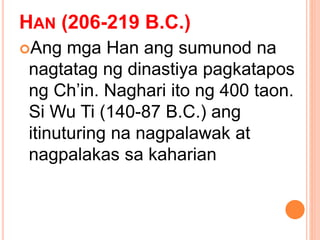HAN (206-219 B.C.)
Ang mga Han ang sumunod na
nagtatag ng dinastiya pagkatapos
ng Ch’in. Naghari ito ng 400 taon.
Si Wu Ti (140-87 B.C.) ang
itinuturing na nagpalawak at
nagpalakas sa kaharian
 