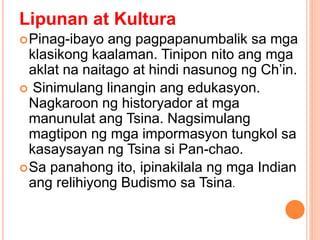 Lipunan at Kultura
Pinag-ibayo ang pagpapanumbalik sa mga
klasikong kaalaman. Tinipon nito ang mga
aklat na naitago at hindi nasunog ng Ch’in.
 Sinimulang linangin ang edukasyon.
Nagkaroon ng historyador at mga
manunulat ang Tsina. Nagsimulang
magtipon ng mga impormasyon tungkol sa
kasaysayan ng Tsina si Pan-chao.
Sa panahong ito, ipinakilala ng mga Indian
ang relihiyong Budismo sa Tsina.
 