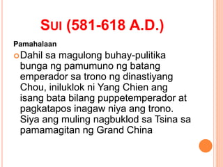 SUI (581-618 A.D.)
Pamahalaan
Dahil sa magulong buhay-pulitika
bunga ng pamumuno ng batang
emperador sa trono ng dinastiyang
Chou, iniluklok ni Yang Chien ang
isang bata bilang puppetemperador at
pagkatapos inagaw niya ang trono.
Siya ang muling nagbuklod sa Tsina sa
pamamagitan ng Grand China
 