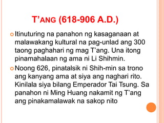 T’ANG (618-906 A.D.)
Itinuturing na panahon ng kasaganaan at
malawakang kultural na pag-unlad ang 300
taong paghahari ng mag T’ang. Una itong
pinamahalaan ng ama ni Li Shihmin.
Noong 626, pinatalsik ni Shih-min sa trono
ang kanyang ama at siya ang naghari rito.
Kinilala siya bilang Emperador Tai Tsung. Sa
panahon ni Ming Huang nakamit ng T’ang
ang pinakamalawak na sakop nito
 