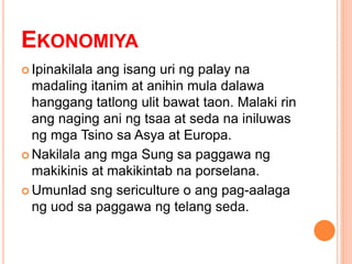 EKONOMIYA
 Ipinakilala ang isang uri ng palay na
madaling itanim at anihin mula dalawa
hanggang tatlong ulit bawat taon. Malaki rin
ang naging ani ng tsaa at seda na iniluwas
ng mga Tsino sa Asya at Europa.
 Nakilala ang mga Sung sa paggawa ng
makikinis at makikintab na porselana.
 Umunlad sng sericulture o ang pag-aalaga
ng uod sa paggawa ng telang seda.
 