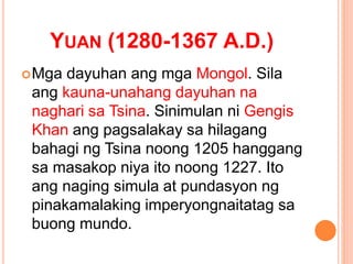 YUAN (1280-1367 A.D.)
Mga dayuhan ang mga Mongol. Sila
ang kauna-unahang dayuhan na
naghari sa Tsina. Sinimulan ni Gengis
Khan ang pagsalakay sa hilagang
bahagi ng Tsina noong 1205 hanggang
sa masakop niya ito noong 1227. Ito
ang naging simula at pundasyon ng
pinakamalaking imperyongnaitatag sa
buong mundo.
 