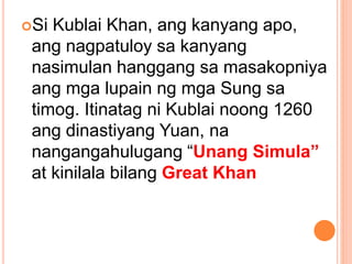 Si Kublai Khan, ang kanyang apo,
ang nagpatuloy sa kanyang
nasimulan hanggang sa masakopniya
ang mga lupain ng mga Sung sa
timog. Itinatag ni Kublai noong 1260
ang dinastiyang Yuan, na
nangangahulugang “Unang Simula”
at kinilala bilang Great Khan
 