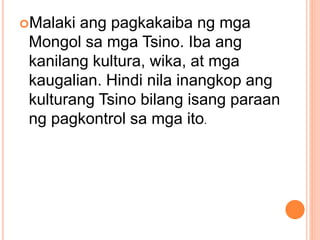Malaki ang pagkakaiba ng mga
Mongol sa mga Tsino. Iba ang
kanilang kultura, wika, at mga
kaugalian. Hindi nila inangkop ang
kulturang Tsino bilang isang paraan
ng pagkontrol sa mga ito.
 