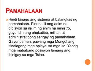 PAMAHALAAN
 Hindi binago ang sistema at balangkas ng
pamahalaan. Pinanatili ang anim na
dibisyon sa ilalim ng anim na ministro,
gayundin ang ehekutibo, militar, at
administratibong sangay ng pamahalaan.
Gayunpaman, pawang mga Mongol ang
itinalagang mga opisyal sa mga ito. Yaong
mga mababang posisyon lamang ang
ibinigay sa mga Tsino.
 