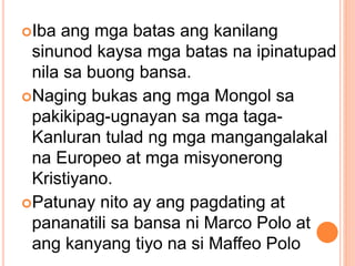Iba ang mga batas ang kanilang
sinunod kaysa mga batas na ipinatupad
nila sa buong bansa.
Naging bukas ang mga Mongol sa
pakikipag-ugnayan sa mga taga-
Kanluran tulad ng mga mangangalakal
na Europeo at mga misyonerong
Kristiyano.
Patunay nito ay ang pagdating at
pananatili sa bansa ni Marco Polo at
ang kanyang tiyo na si Maffeo Polo
 
