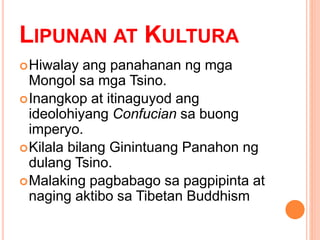 LIPUNAN AT KULTURA
Hiwalay ang panahanan ng mga
Mongol sa mga Tsino.
Inangkop at itinaguyod ang
ideolohiyang Confucian sa buong
imperyo.
Kilala bilang Ginintuang Panahon ng
dulang Tsino.
Malaking pagbabago sa pagpipinta at
naging aktibo sa Tibetan Buddhism
 