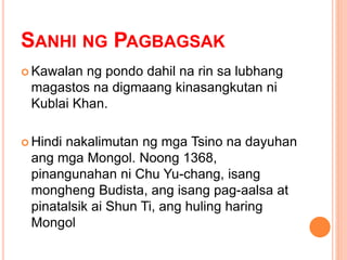 SANHI NG PAGBAGSAK
 Kawalan ng pondo dahil na rin sa lubhang
magastos na digmaang kinasangkutan ni
Kublai Khan.
 Hindi nakalimutan ng mga Tsino na dayuhan
ang mga Mongol. Noong 1368,
pinangunahan ni Chu Yu-chang, isang
mongheng Budista, ang isang pag-aalsa at
pinatalsik ai Shun Ti, ang huling haring
Mongol
 