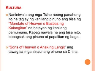 KULTURA
 Naniniwala ang mga Tsino noong panahong
ito na taglay ng kanilang pinuno ang bisa ng
“Mandate of Heaven o Basbas ng
Kalangitan” na batayan ng kanilang
pamumuno. Kapag nawala na ang bisa nito,
babagsak ang pinuno at papalitan ng bago.
 “Sons of Heaven o Anak ng Langit” ang
tawag sa mga sinaunang pinuno sa China.
 