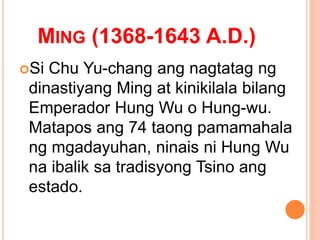 MING (1368-1643 A.D.)
Si Chu Yu-chang ang nagtatag ng
dinastiyang Ming at kinikilala bilang
Emperador Hung Wu o Hung-wu.
Matapos ang 74 taong pamamahala
ng mgadayuhan, ninais ni Hung Wu
na ibalik sa tradisyong Tsino ang
estado.
 