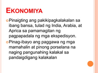 EKONOMIYA
Pinaigting ang pakikipagkalakalan sa
ibang bansa, tulad ng India, Arabia, at
Aprica sa pamamagitan ng
pagpapadala ng mga ekspedisyon.
Pinag-ibayo ang paggawa ng mga
mamahalin at pinong porselana na
naging pangunahing kalakal sa
pandaigdigang kalakalan
 