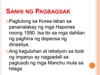 SANHI NG PAGBAGSAK
Pagtulong sa Korea laban sa
pananalakay ng mga Hapones
noong 1590. Isa ito sa mga dahilan
ng paghina ng depensa ng
dinastiya.
Ang kaguluhan at rebelyon sa loob
ng imperyo ay nagpadali sa
paglusob ng mga Manchu mula sa
hilaga
 