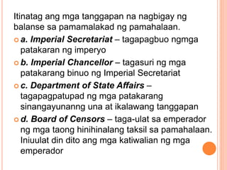 Itinatag ang mga tanggapan na nagbigay ng
balanse sa pamamalakad ng pamahalaan.
 a. Imperial Secretariat – tagapagbuo ngmga
patakaran ng imperyo
 b. Imperial Chancellor – tagasuri ng mga
patakarang binuo ng Imperial Secretariat
 c. Department of State Affairs –
tagapagpatupad ng mga patakarang
sinangayunanng una at ikalawang tanggapan
 d. Board of Censors – taga-ulat sa emperador
ng mga taong hinihinalang taksil sa pamahalaan.
Iniuulat din dito ang mga katiwalian ng mga
emperador
 