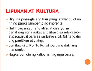 LIPUNAN AT KULTURA
 Higit na pinasigla ang kaisipang iskolar dulot na
rin ng pagkakaimbento ng imprenta.
 Nalimbag ang unang aklat at diyaryo sa
panahong itona nakapagpaibayo sa edukasyon
at pagsusulit para sa serbisyo sibil. Nilinang din
ang panitikan at sining.
 Lumitaw si Li Po, Tu Fu, at iba pang dakilang
manunula.
 Nagkaroon din ng kalipunan ng mga batas.
 