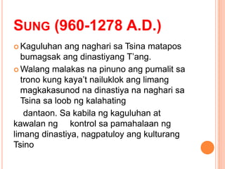 SUNG (960-1278 A.D.)
 Kaguluhan ang naghari sa Tsina matapos
bumagsak ang dinastiyang T’ang.
 Walang malakas na pinuno ang pumalit sa
trono kung kaya’t nailuklok ang limang
magkakasunod na dinastiya na naghari sa
Tsina sa loob ng kalahating
dantaon. Sa kabila ng kaguluhan at
kawalan ng kontrol sa pamahalaan ng
limang dinastiya, nagpatuloy ang kulturang
Tsino
 