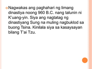 Nagwakas ang paghahari ng limang
dinastiya noong 960 B.C. nang talunin ni
K’uang-yin. Siya ang nagtatag ng
dinastiyang Sung na muling nagbuklod sa
buong Tsina. Kinilala siya sa kasaysayan
bilang T’ai Tzu.
 