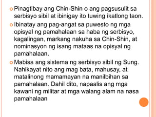  Pinagtibay ang Chin-Shin o ang pagsusulit sa
serbisyo sibil at ibinigay ito tuwing ikatlong taon.
 Ibinatay ang pag-angat sa puwesto ng mga
opisyal ng pamahalaan sa haba ng serbisyo,
kagalingan, markang nakuha sa Chin-Shin, at
nominasyon ng isang mataas na opisyal ng
pamahalaan.
 Mabisa ang sistema ng serbisyo sibil ng Sung.
Nahikayat nito ang mag bata, mahusay, at
matalinong mamamayan na manilbihan sa
pamahalaan. Dahil dito, napaalis ang mga
kawani ng militar at mga walang alam na nasa
pamahalaan
 