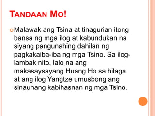 TANDAAN MO!
Malawak ang Tsina at tinagurian itong
bansa ng mga ilog at kabundukan na
siyang pangunahing dahilan ng
pagkakaiba-iba ng mga Tsino. Sa ilog-
lambak nito, lalo na ang
makasaysayang Huang Ho sa hilaga
at ang ilog Yangtze umusbong ang
sinaunang kabihasnan ng mga Tsino.
 
