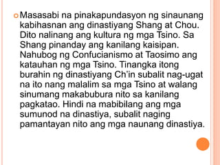 Masasabi na pinakapundasyon ng sinaunang
kabihasnan ang dinastiyang Shang at Chou.
Dito nalinang ang kultura ng mga Tsino. Sa
Shang pinanday ang kanilang kaisipan.
Nahubog ng Confucianismo at Taosimo ang
katauhan ng mga Tsino. Tinangka itong
burahin ng dinastiyang Ch’in subalit nag-ugat
na ito nang malalim sa mga Tsino at walang
sinumang makabubura nito sa kanilang
pagkatao. Hindi na mabibilang ang mga
sumunod na dinastiya, subalit naging
pamantayan nito ang mga naunang dinastiya.
 