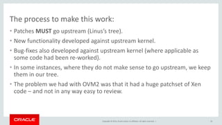 Copyright © 2014, Oracle and/or its affiliates. All rights reserved. |
The process to make this work:
• Patches MUST go upstream (Linus’s tree).
• New functionality developed against upstream kernel.
• Bug-fixes also developed against upstream kernel (where applicable as
some code had been re-worked).
• In some instances, where they do not make sense to go upstream, we keep
them in our tree.
• The problem we had with OVM2 was that it had a huge patchset of Xen
code – and not in any way easy to review.
10
 