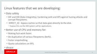 Copyright © 2014, Oracle and/or its affiliates. All rights reserved. |
Linux features that we are developing:
 Data safety
 DIF and DIX (Data Integretty), hardening ext4 and XFS against fuzzing attacks and
corrupt filesystems.
 DIRECT_IO - bypass caches so that data goes directly to the disk.
 Expose this via the AIO system call for applications.
 Better use of CPU and memory for:
 Making fsck work faster.
 De duplication of various filesystems (btrfs).
 Faster snapshotting.
 Quota calculations on XFS.
 dtrace
13
 
