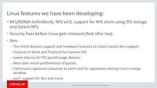 Copyright © 2014, Oracle and/or its affiliates. All rights reserved. |
Linux features we have been developing:
 NFS/RDMA (InfiniBand), NFS v4.0, support for NFS client using ZFS storage
and Solaris NFS.
• Security fixes before Linux gets released (And after too).
• Xen:
– The initial domain support and hardware features to match classic Xen support.
– Features in block and frontend to improve I/O.
– Lower latency for PCI passthrough devices.
– Near bare metal performance of guests.
– Continuous upstream presence to catch and fix regressions during Linus's merge
window.
– perf’ support for Xen and more.
14
 
